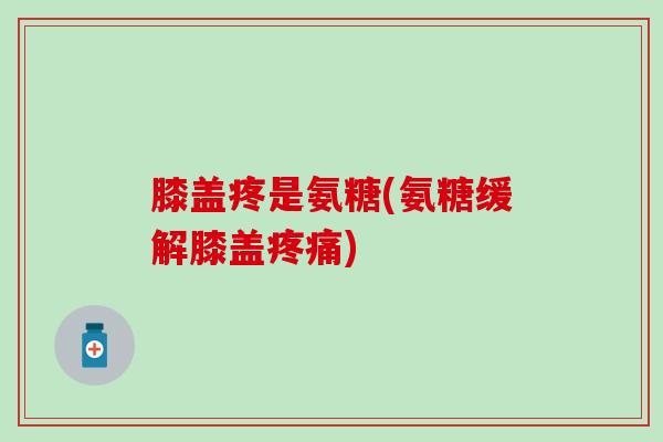 膝盖疼是氨糖(氨糖缓解膝盖疼痛)
