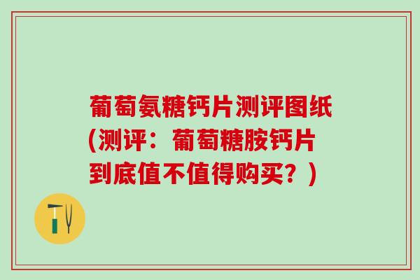 葡萄氨糖钙片测评图纸(测评：葡萄糖胺钙片到底值不值得购买？)