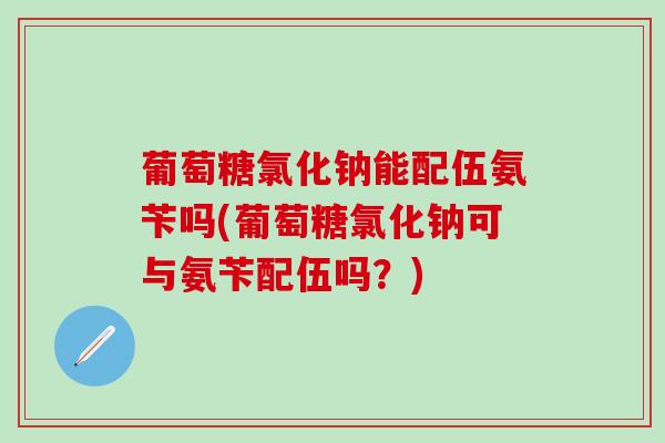 葡萄糖氯化钠能配伍氨苄吗(葡萄糖氯化钠可与氨苄配伍吗？)