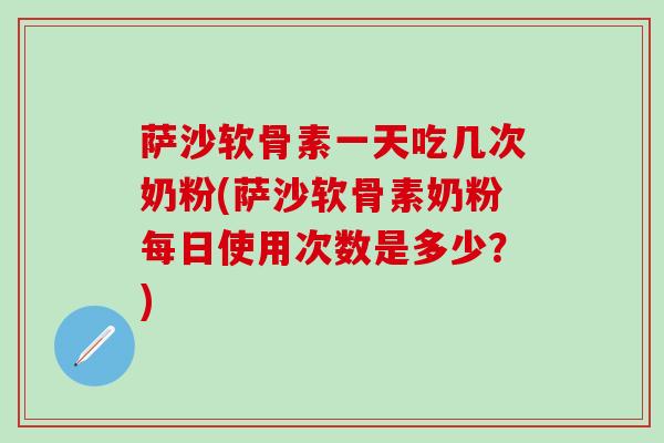 萨沙软骨素一天吃几次奶粉(萨沙软骨素奶粉每日使用次数是多少？)