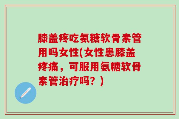 膝盖疼吃氨糖软骨素管用吗女性(女性患膝盖，可服用氨糖软骨素管吗？)