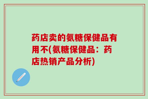 药店卖的氨糖保健品有用不(氨糖保健品：药店热销产品分析)