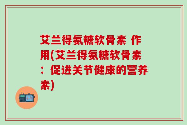 艾兰得氨糖软骨素 作用(艾兰得氨糖软骨素：促进关节健康的营养素)