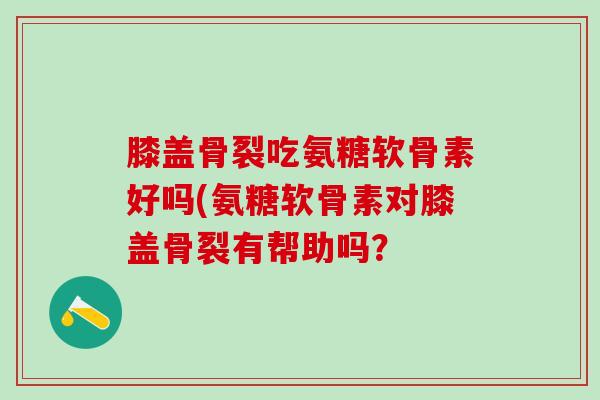 膝盖骨裂吃氨糖软骨素好吗(氨糖软骨素对膝盖骨裂有帮助吗？