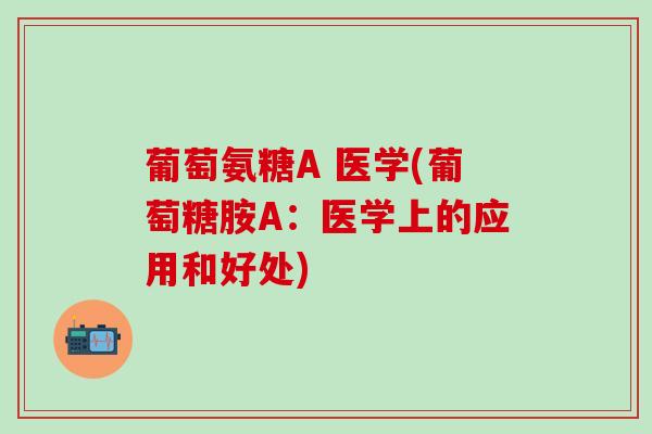 葡萄氨糖A 医学(葡萄糖胺A：医学上的应用和好处)