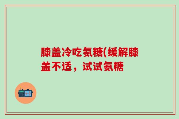 膝盖冷吃氨糖(缓解膝盖不适，试试氨糖