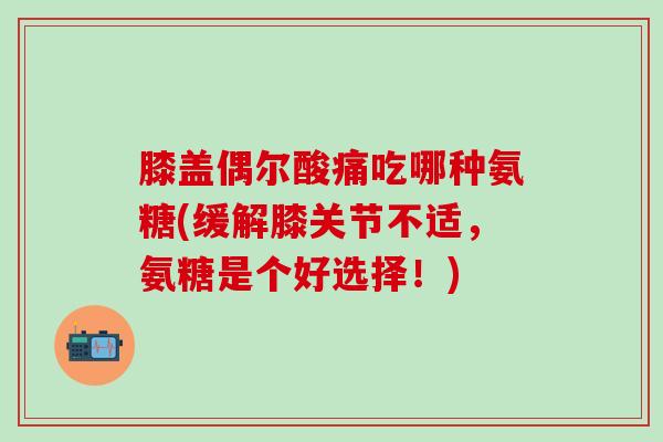 膝盖偶尔酸痛吃哪种氨糖(缓解膝关节不适，氨糖是个好选择！)