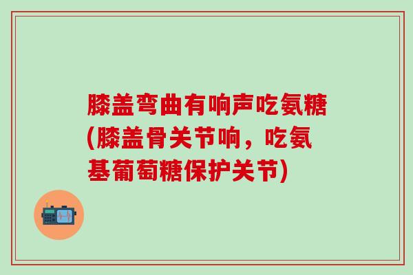 膝盖弯曲有响声吃氨糖(膝盖骨关节响，吃氨基葡萄糖保护关节)