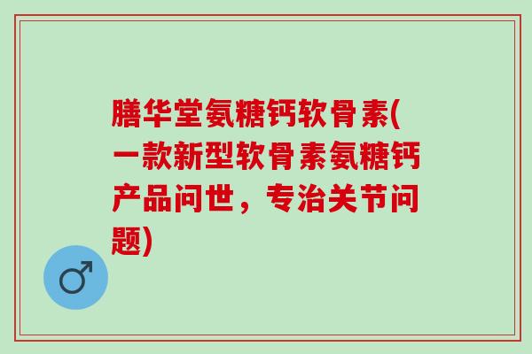 膳华堂氨糖钙软骨素(一款新型软骨素氨糖钙产品问世，专治关节问题)