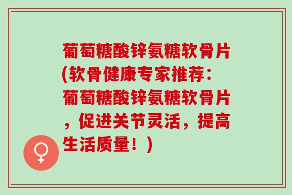 葡萄糖酸锌氨糖软骨片(软骨健康专家推荐：葡萄糖酸锌氨糖软骨片，促进关节灵活，提高生活质量！)