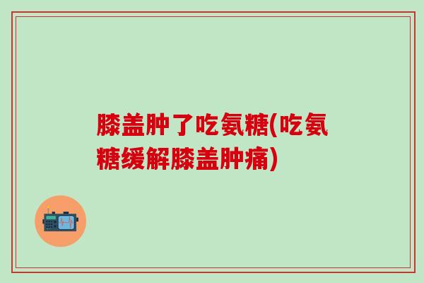 膝盖肿了吃氨糖(吃氨糖缓解膝盖肿痛)