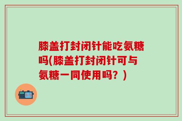 膝盖打封闭针能吃氨糖吗(膝盖打封闭针可与氨糖一同使用吗？)