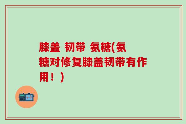 膝盖 韧带 氨糖(氨糖对修复膝盖韧带有作用！)
