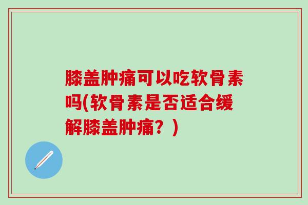 膝盖肿痛可以吃软骨素吗(软骨素是否适合缓解膝盖肿痛？)