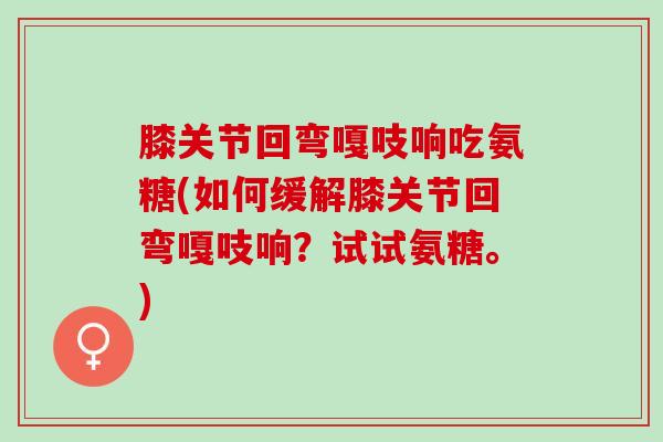 膝关节回弯嘎吱响吃氨糖(如何缓解膝关节回弯嘎吱响？试试氨糖。)