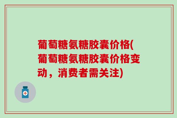 葡萄糖氨糖胶囊价格(葡萄糖氨糖胶囊价格变动，消费者需关注)