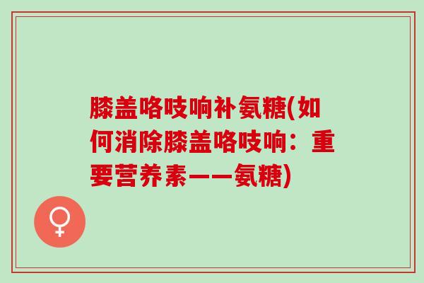 膝盖咯吱响补氨糖(如何消除膝盖咯吱响：重要营养素——氨糖)