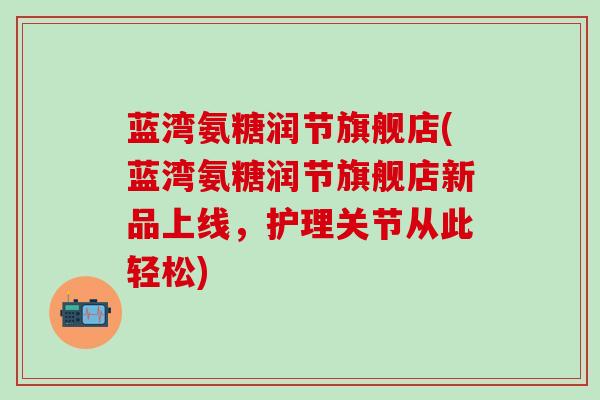 蓝湾氨糖润节旗舰店(蓝湾氨糖润节旗舰店新品上线，护理关节从此轻松)