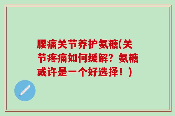 腰痛关节养护氨糖(关节疼痛如何缓解？氨糖或许是一个好选择！)