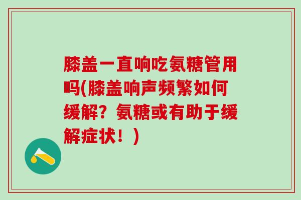 膝盖一直响吃氨糖管用吗(膝盖响声频繁如何缓解?氨糖或有助于缓解症状!) 膝盖一直响吃氨糖管用吗(膝盖响声频繁如何缓解?氨糖或有助于缓解症状!)