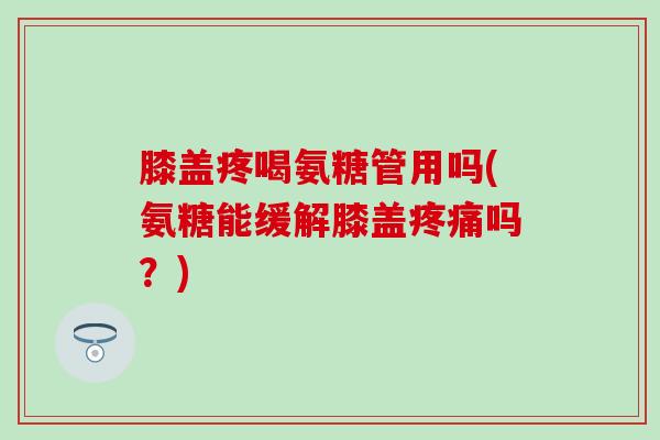膝盖疼喝氨糖管用吗(氨糖能缓解膝盖疼痛吗？)