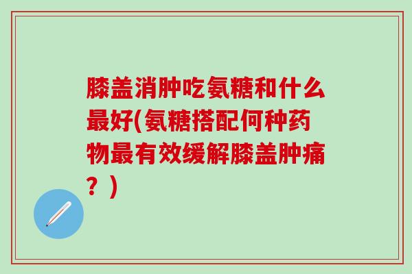 膝盖消肿吃氨糖和什么好(氨糖搭配何种有效缓解膝盖肿痛？)