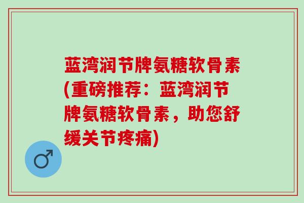 蓝湾润节牌氨糖软骨素(重磅推荐：蓝湾润节牌氨糖软骨素，助您舒缓关节疼痛)