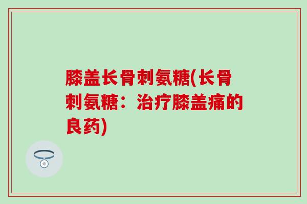 膝盖长骨刺氨糖(长骨刺氨糖：治疗膝盖痛的良药)