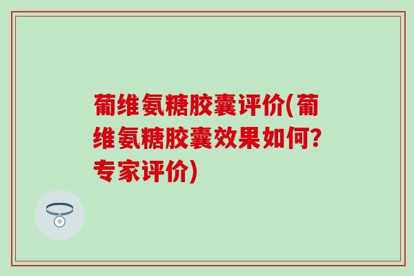 葡维氨糖胶囊评价(葡维氨糖胶囊效果如何？专家评价)