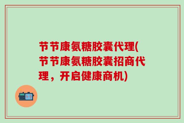 节节康氨糖胶囊代理(节节康氨糖胶囊招商代理，开启健康商机)