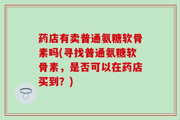 药店有卖普通氨糖软骨素吗(寻找普通氨糖软骨素，是否可以在药店买到？)