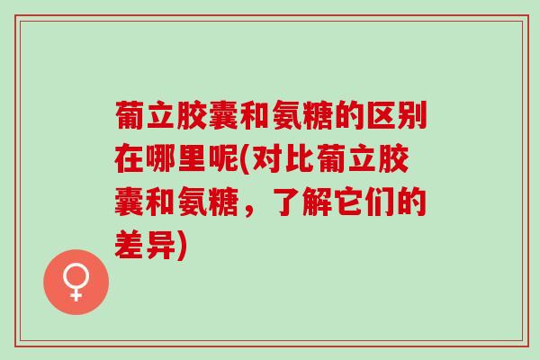葡立胶囊和氨糖的区别在哪里呢(对比葡立胶囊和氨糖，了解它们的差异)
