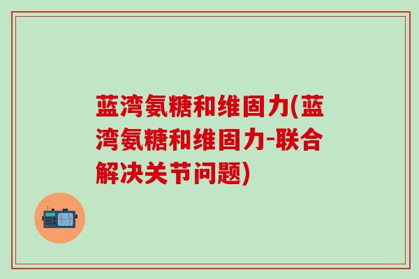 蓝湾氨糖和维固力(蓝湾氨糖和维固力-联合解决关节问题)