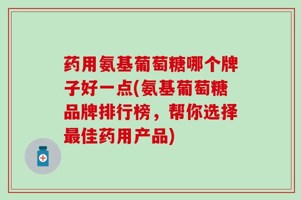 药用氨基葡萄糖哪个牌子好一点(氨基葡萄糖品牌排行榜，帮你选择最佳药用产品)