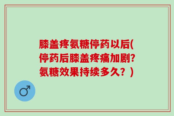 膝盖疼氨糖停药以后(停药后膝盖加剧？氨糖效果持续多久？)