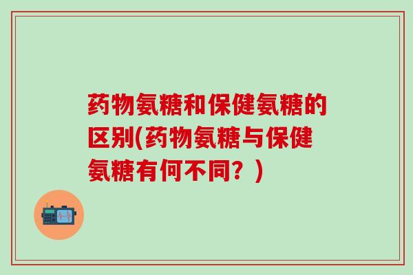 药物氨糖和保健氨糖的区别(药物氨糖与保健氨糖有何不同？)