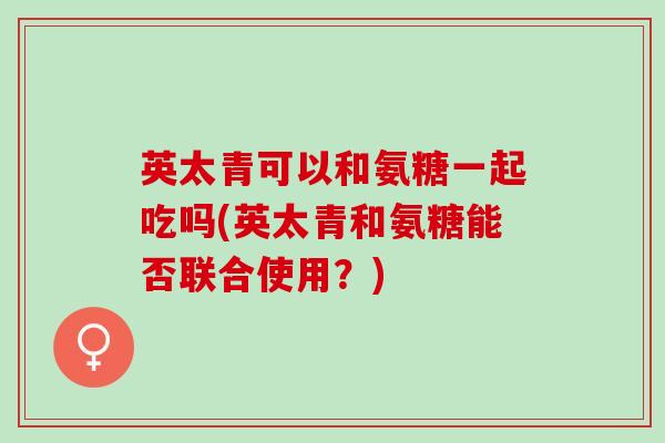 英太青可以和氨糖一起吃吗(英太青和氨糖能否联合使用？)