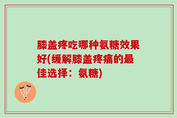 膝盖疼吃哪种氨糖效果好(缓解膝盖疼痛的最佳选择：氨糖)
