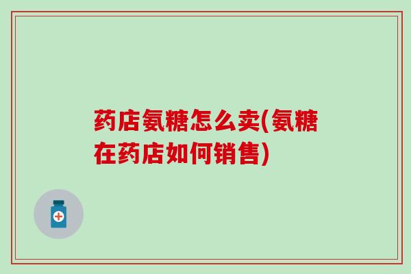 药店氨糖怎么卖(氨糖在药店如何销售)
