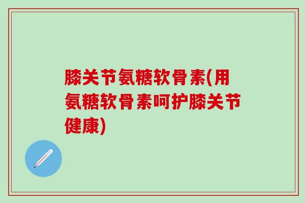 膝关节氨糖软骨素(用氨糖软骨素呵护膝关节健康)