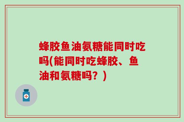 蜂胶鱼油氨糖能同时吃吗(能同时吃蜂胶、鱼油和氨糖吗？)