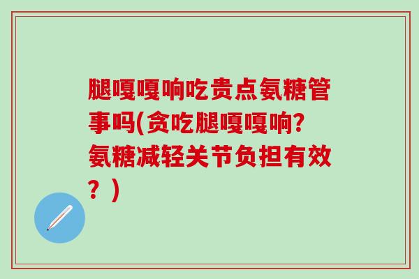 腿嘎嘎响吃贵点氨糖管事吗(贪吃腿嘎嘎响？氨糖减轻关节负担有效？)