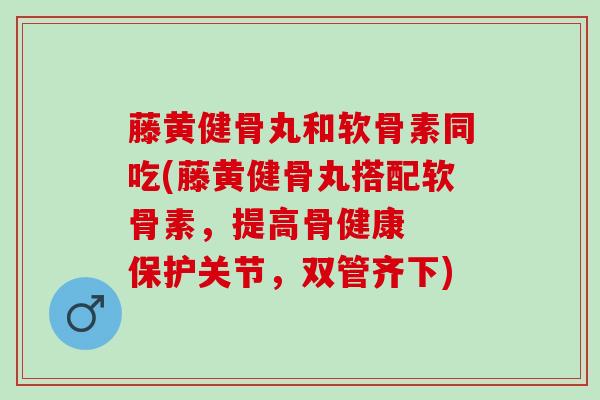 藤黄健骨丸和软骨素同吃(藤黄健骨丸搭配软骨素，提高骨健康  保护关节，双管齐下)