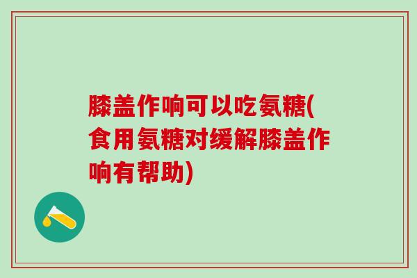 膝盖作响可以吃氨糖(食用氨糖对缓解膝盖作响有帮助)