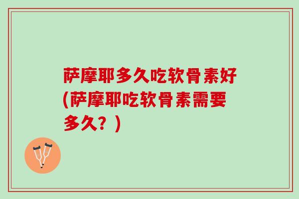 萨摩耶多久吃软骨素好(萨摩耶吃软骨素需要多久？)