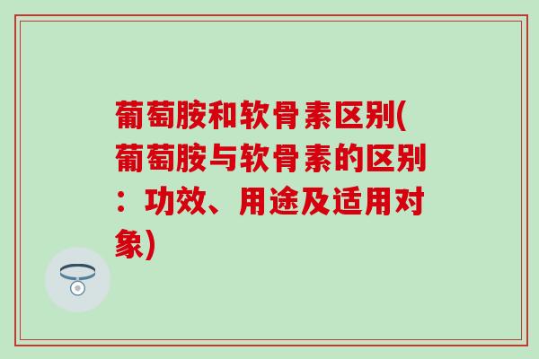 葡萄胺和软骨素区别(葡萄胺与软骨素的区别：功效、用途及适用对象)