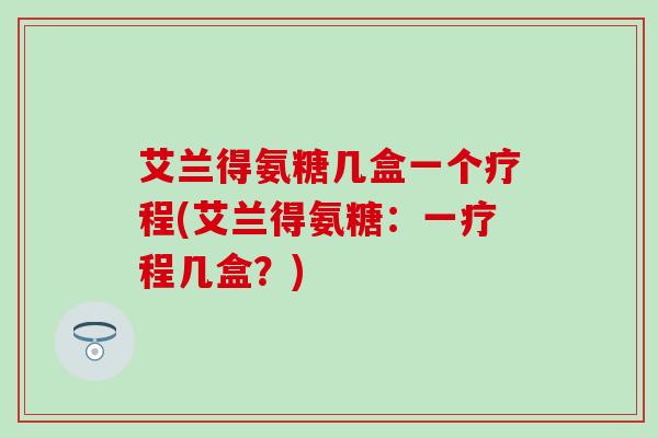 艾兰得氨糖几盒一个疗程(艾兰得氨糖：一疗程几盒？)