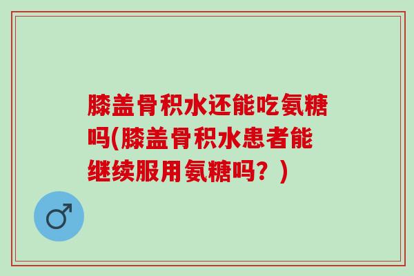 膝盖骨积水还能吃氨糖吗(膝盖骨积水患者能继续服用氨糖吗？)