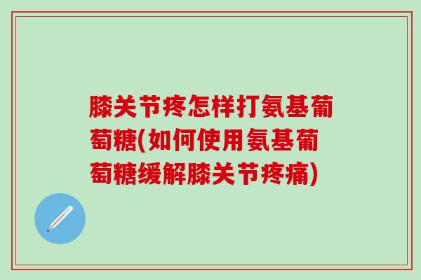 膝关节疼怎样打氨基葡萄糖(如何使用氨基葡萄糖缓解膝关节疼痛)