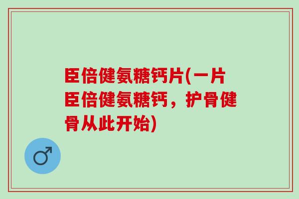 臣倍健氨糖钙片(一片臣倍健氨糖钙，护骨健骨从此开始)